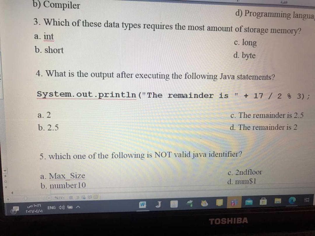 b) Compiler
d) Programming langua=
3. Which of these data types requires the most amount of storage memory?
a. int
c. long
www
b. short
d. byte
4. What is the output after executing the following Java statements?
System.out.println ("The remainder is "
+ 17 / 2 % 3);
a. 2
c. The remainder is 2.5
b. 2.5
d. The remainder is 2
5. which one of the following is NOT valid java identifier?
a. Max Size
b. number10
c. 2ndfloor
d. num$1
A %V.
四J
ENG 1)
TOSHIBA
