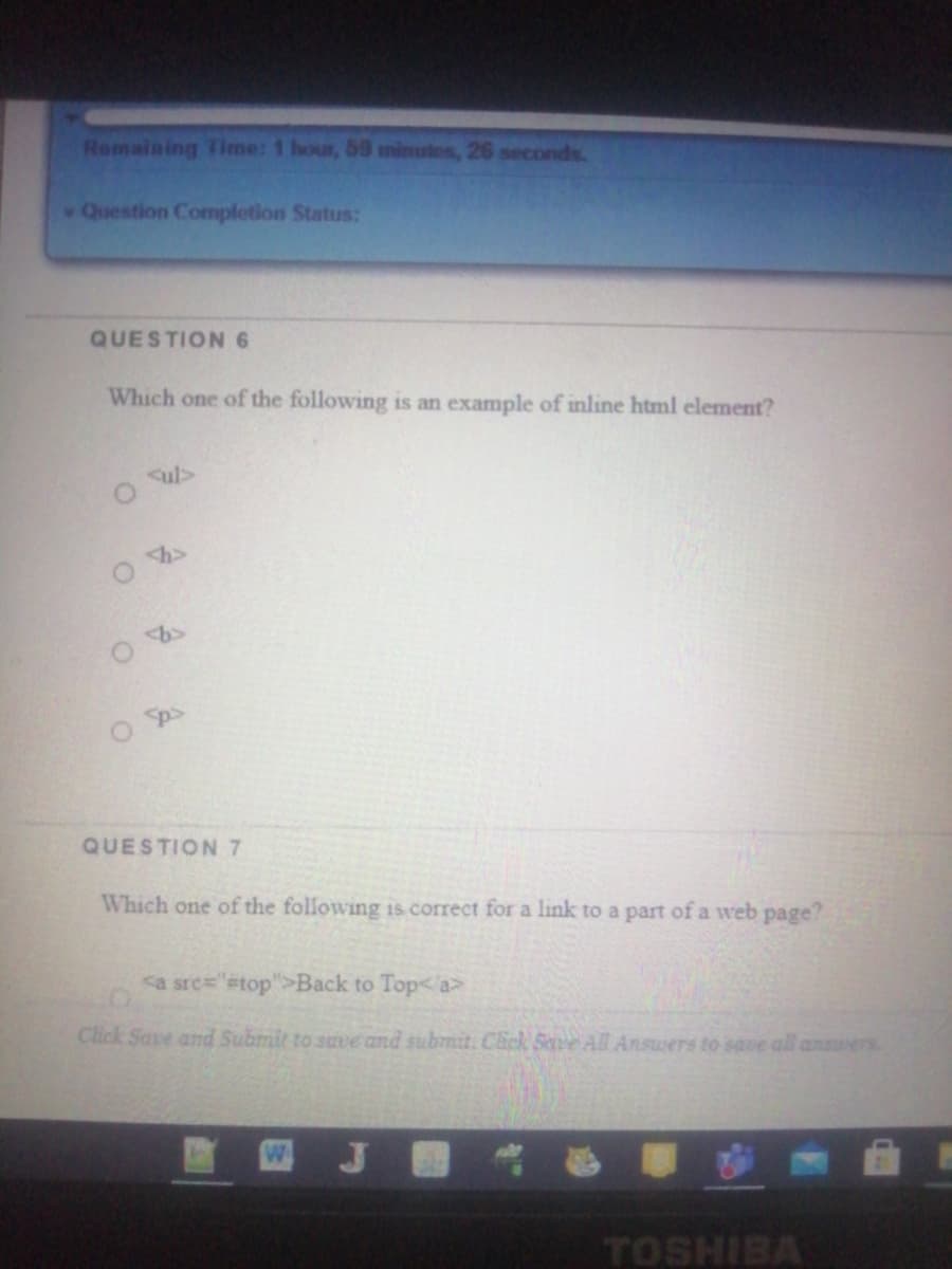 Remaining Time: 1 hour, 59 minutes, 26 seconds.
Question Completion Status:
QUESTION 6
Which one of the following is an example of inline html element?
ul>
QUESTION 7
Which one of the following is correct for a link to a part of a web page?
ca sre="#top">Back to Top< a>
Click Save and Submit to suve and submit. Cick Sve All Answers to save all answers
TOSHIBA
