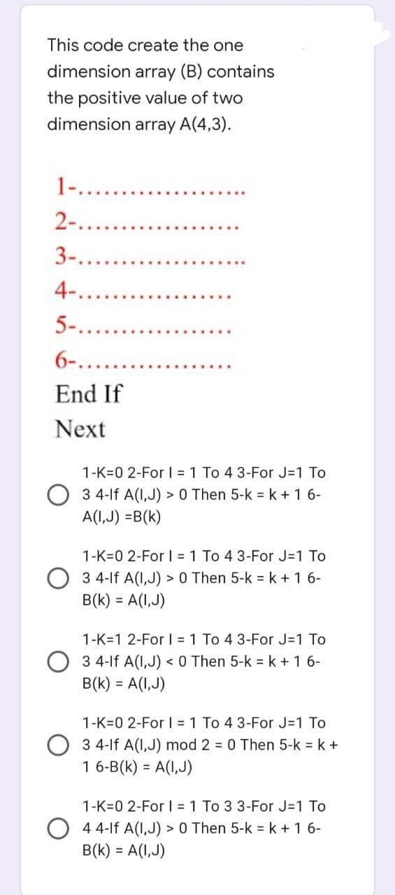 This code create the one
dimension array (B) contains
the positive value of two
dimension array A(4,3).
1-...
2-.
3-..
4-...
5-......
6-.......
End If
Next
1-K-0 2-For I = 1 To 4 3-For J=1 To
3 4-lf A(I,J) > 0 Then 5-k = k + 1 6-
A(I,J) =B(K)
1-K-0 2-For I = 1 To 4 3-For J=1 To
3 4-lf A(1,J) > 0 Then 5-k = k + 1 6-
B(K) = A(I,J)
1-K-1 2-For I = 1 To 4 3-For J=1 To
3 4-lf A(1,J) < 0 Then 5-k = k + 1 6-
B(K) = A(I,J)
1-K-0 2-For I = 1 To 4 3-For J=1 To
3 4-lf A(1,J) mod 2 = 0 Then 5-k = k +
1 6-B(K) = A(I,J)
1-K-0 2-For Il = 1 To 3 3-For J=1 To
4 4-lf A(1,J) > 0 Then 5-k = k + 16-
B(K) = A(I,J)