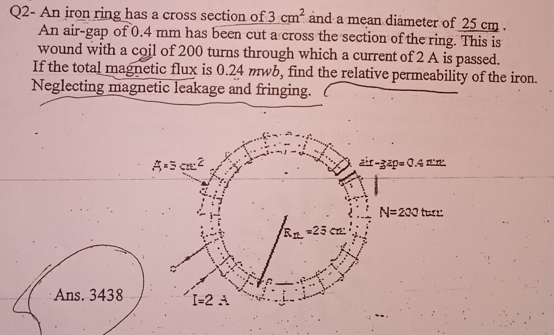 Q2- An iron ring has a cross section of 3 cm and a mean diameter of 25 cm
An air-gap of 0.4 mm has been cut a cross the section of the ring. This is
wound with a coil of 200 turns through which a current of 2 A is passed.
If the total magnetic flux is 0.24 mwb, find the relative permeability of the iron.
Neglecting magnetic leakage and fringing.
žir-gap= 0.4 E'R
N=200 terz
=25 C
Ans. 3438
I=2 A
