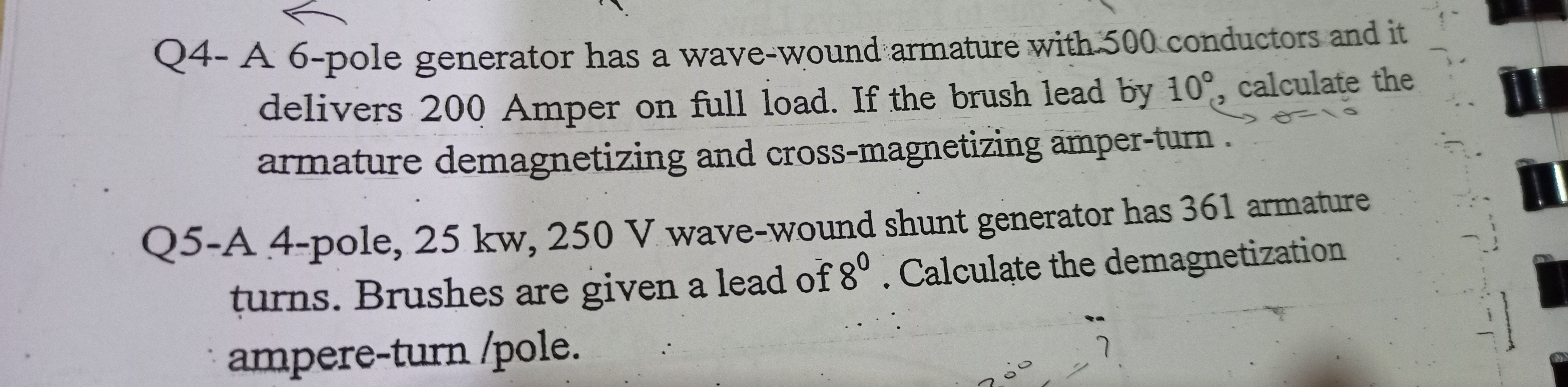 24- A 6-pole generator has a wave-wound armature with 500 conductors and it
delivers 200 Amper on full load. If the brush lead by 10°, calculate the
armature demagnetizing and cross-magnetizing amper-turn
Q5-A 4-pole, 25 kw, 250 V wave-wound shunt generator has 361 armature
turns. Brushes are given a lead of 8°. Calculate the demagnetization
ampere-turn /pole.
