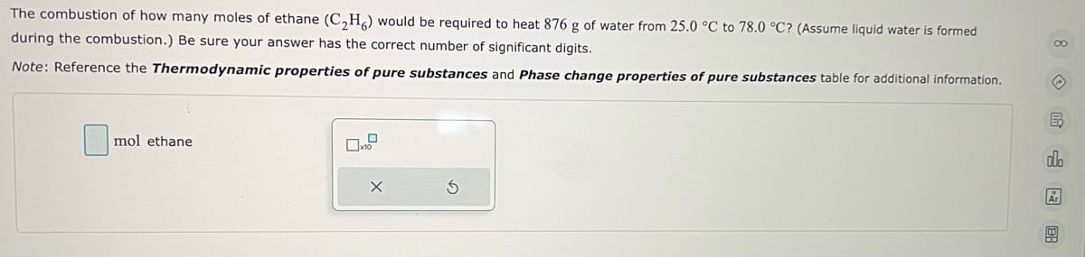 The combustion of how many moles of ethane (C₂H6) would be required to heat 876 g of water from 25.0 °C to 78.0 °C? (Assume liquid water is formed
during the combustion.) Be sure your answer has the correct number of significant digits.
Note: Reference the Thermodynamic properties of pure substances and Phase change properties of pure substances table for additional information.
mol ethane
X
8呀唱园
Ar