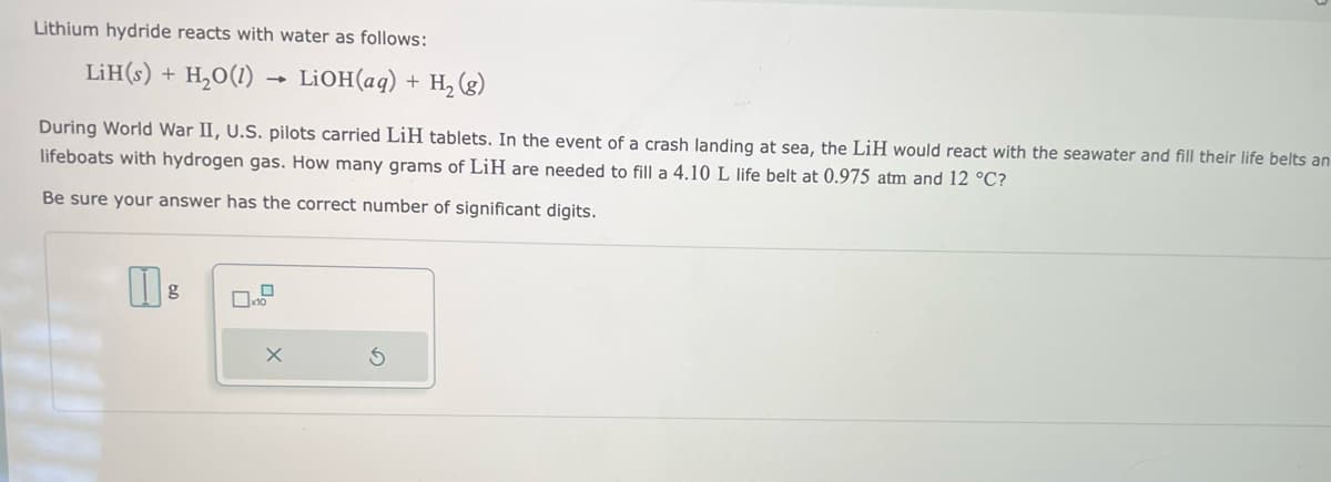 Lithium hydride reacts with water as follows:
LiH(s) +
H₂O(1)
-
g
During World War II, U.S. pilots carried LiH tablets. In the event of a crash landing at sea, the LiH would react with the seawater and fill their life belts an
lifeboats with hydrogen gas. How many grams of LiH are needed to fill a 4.10 L life belt at 0.975 atm and 12 °C?
Be sure your answer has the correct number of significant digits.
LiOH(aq) + H₂(g)
X