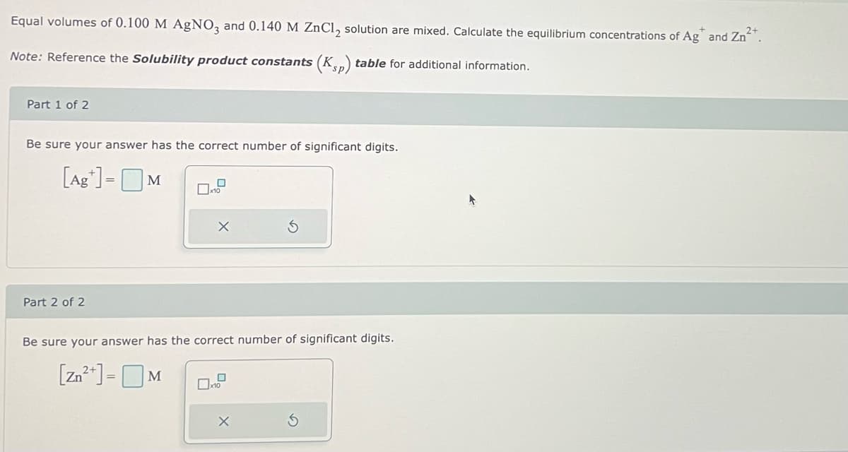 Equal volumes of 0.100 M AgNO3 and 0.140 M ZnCl₂ solution are mixed. Calculate the equilibrium concentrations of Ag* and Zn²+.
Note: Reference the Solubility product constants (Ksp) table for additional information.
Part 1 of 2
Be sure your answer has the correct number of significant digits.
[Ag+] = M
Part 2 of 2
D
10
X
Be sure your answer has the correct number of significant digits.
[Zn²+] = M
x10