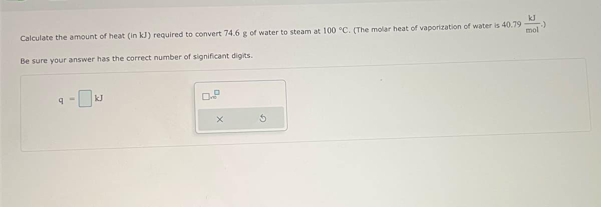 Calculate the amount of heat (in kJ) required to convert 74.6 g of water to steam at 100 °C. (The molar heat of vaporization of water is 40.79
Be sure your answer has the correct number of significant digits.
9 =
kJ
X
kJ
mol
.)