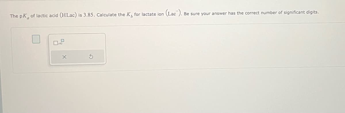 The pK of lactic acid (HLac) is 3.85. Calculate the K, for lactate ion
X
(Lac).
Be sure your answer has the correct number of significant digits.