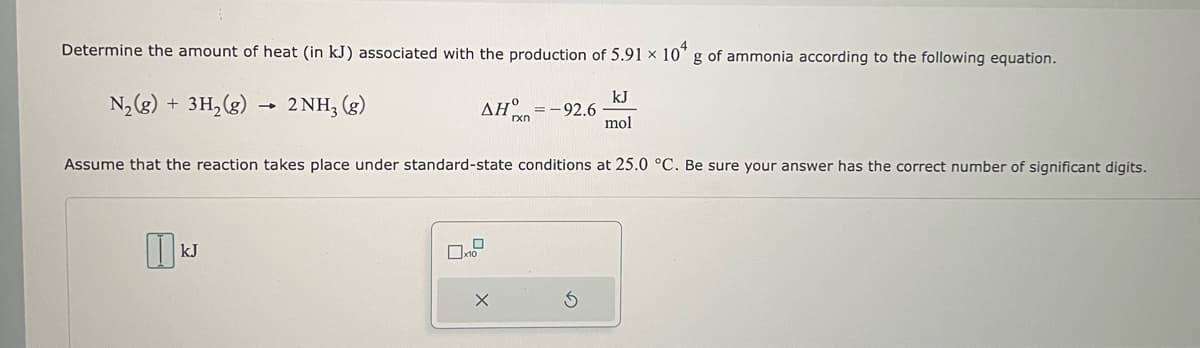 Determine the amount of heat (in kJ) associated with the production of 5.91 x 10 g of ammonia according to the following equation.
N₂(g) + 3H₂(g) → 2NH3(g)
kJ
mol
Assume that the reaction takes place under standard-state conditions at 25.0 °C. Be sure your answer has the correct number of significant digits.
0
kJ
ΔΗ =-92.6
0
x10
X
rxn
S