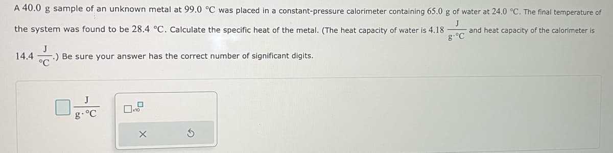 A 40.0 g sample of an unknown metal at 99.0 °C was placed in a constant-pressure calorimeter containing 65.0 g of water at 24.0 °C. The final temperature of
the system was found to be 28.4 °C. Calculate the specific heat of the metal. (The heat capacity of water is 4.18 and heat capacity of the calorimeter is
g-°C
J
14.4 (..) .) Be sure your answer has the correct number of significant digits.
g. °C
X