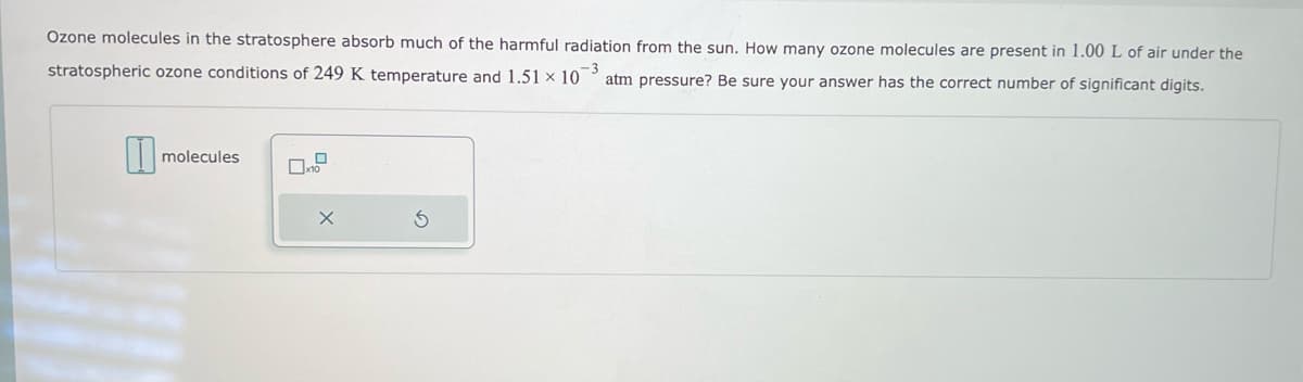 Ozone molecules in the stratosphere absorb much of the harmful radiation from the sun. How many ozone molecules are present in 1.00 L of air under the
stratospheric ozone conditions of 249 K temperature and 1.51 × 103 atm pressure? Be sure your answer has the correct number of significant digits.
1
molecules
S