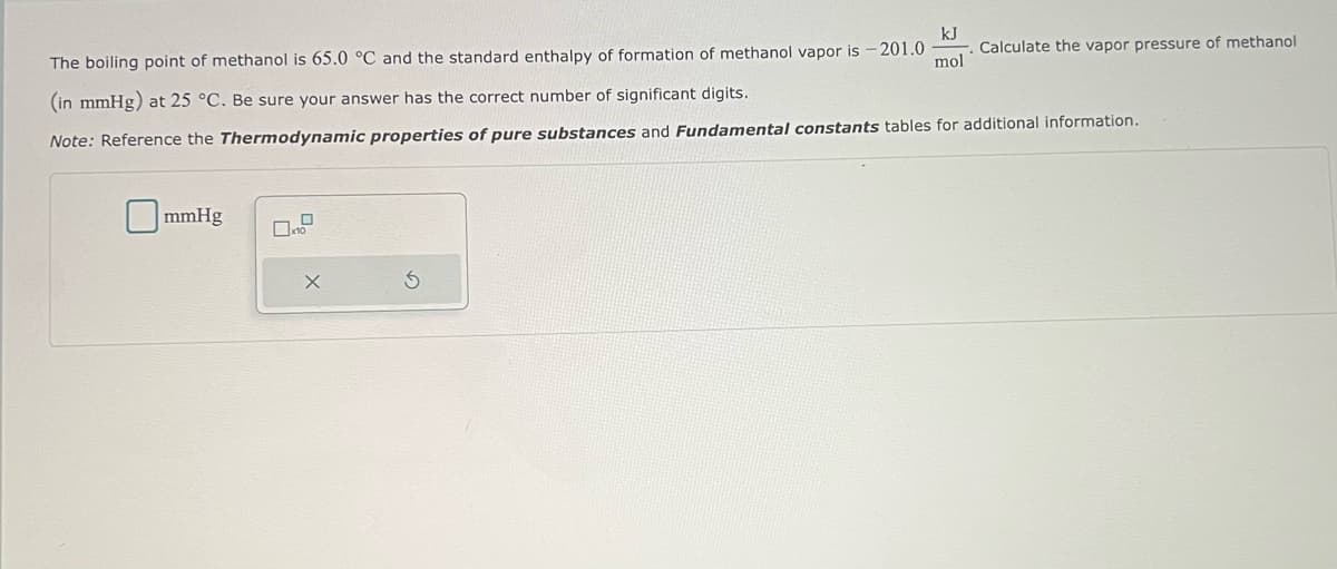 The boiling point of methanol is 65.0 °C and the standard enthalpy of formation of methanol vapor is
- 201.0
kJ
mol
mmHg
Calculate the vapor pressure of methanol
(in mmHg) at 25 °C. Be sure your answer has the correct number of significant digits.
Note: Reference the Thermodynamic properties of pure substances and Fundamental constants tables for additional information.