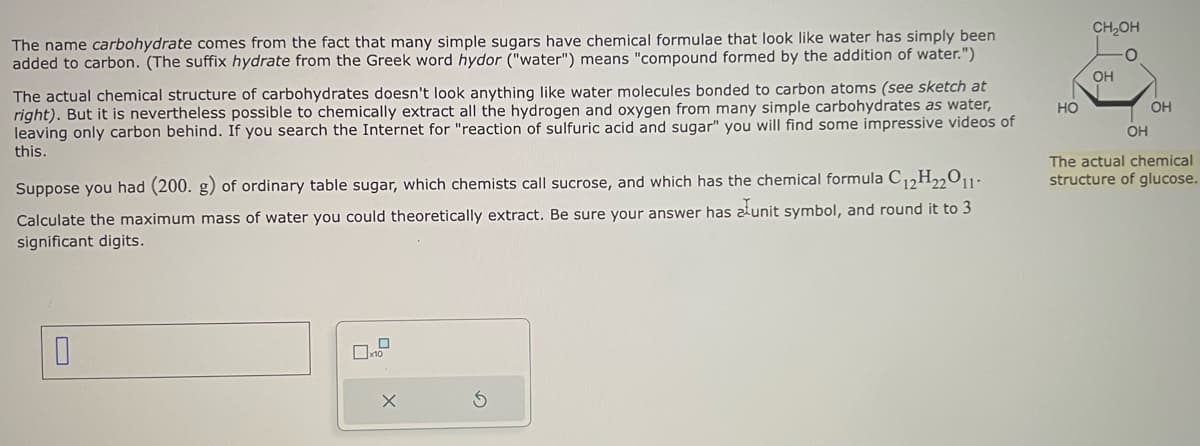 The name carbohydrate comes from the fact that many simple sugars have chemical formulae that look like water has simply been
added to carbon. (The suffix hydrate from the Greek word hydor ("water") means "compound formed by the addition of water.")
The actual chemical structure of carbohydrates doesn't look anything like water molecules bonded to carbon atoms (see sketch at
right). But it is nevertheless possible to chemically extract all the hydrogen and oxygen from many simple carbohydrates as water,
leaving only carbon behind. If you search the Internet for "reaction of sulfuric acid and sugar" you will find some impressive videos of
this.
Suppose you had (200. g) of ordinary table sugar, which chemists call sucrose, and which has the chemical formula C12H₂2011.
Calculate the maximum mass of water you could theoretically extract. Be sure your answer has alunit symbol, and round it to 3
significant digits.
0
HO
CH₂OH
OH
OH
OH
The actual chemical
structure of glucose.