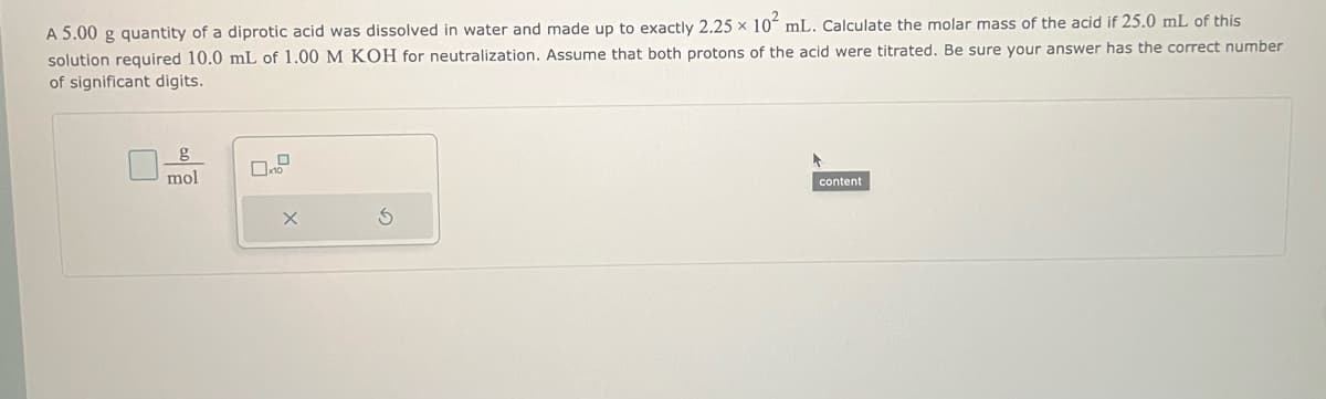 A 5.00 g quantity of a diprotic acid was dissolved in water and made up to exactly 2.25 x 10 mL. Calculate the molar mass of the acid if 25.0 mL of this
solution required 10.0 mL of 1.00 M KOH for neutralization. Assume that both protons of the acid were titrated. Be sure your answer has the correct number
of significant digits.
mol
X
content