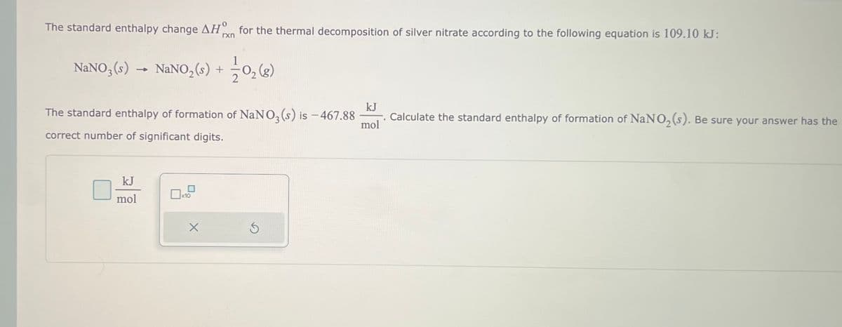 The standard enthalpy change AH for the thermal decomposition of silver nitrate according to the following equation is 109.10 kJ:
rxn
NaNO3(s) NaNO₂ (s) +
The standard enthalpy of formation of NaNO₂ (s) is -467.88 Calculate the standard enthalpy of formation of NaNO₂ (s). Be sure your answer has the
correct number of significant digits.
kJ
mol
x10
1-1/201₂ (8)
X
kJ
mol
S
.