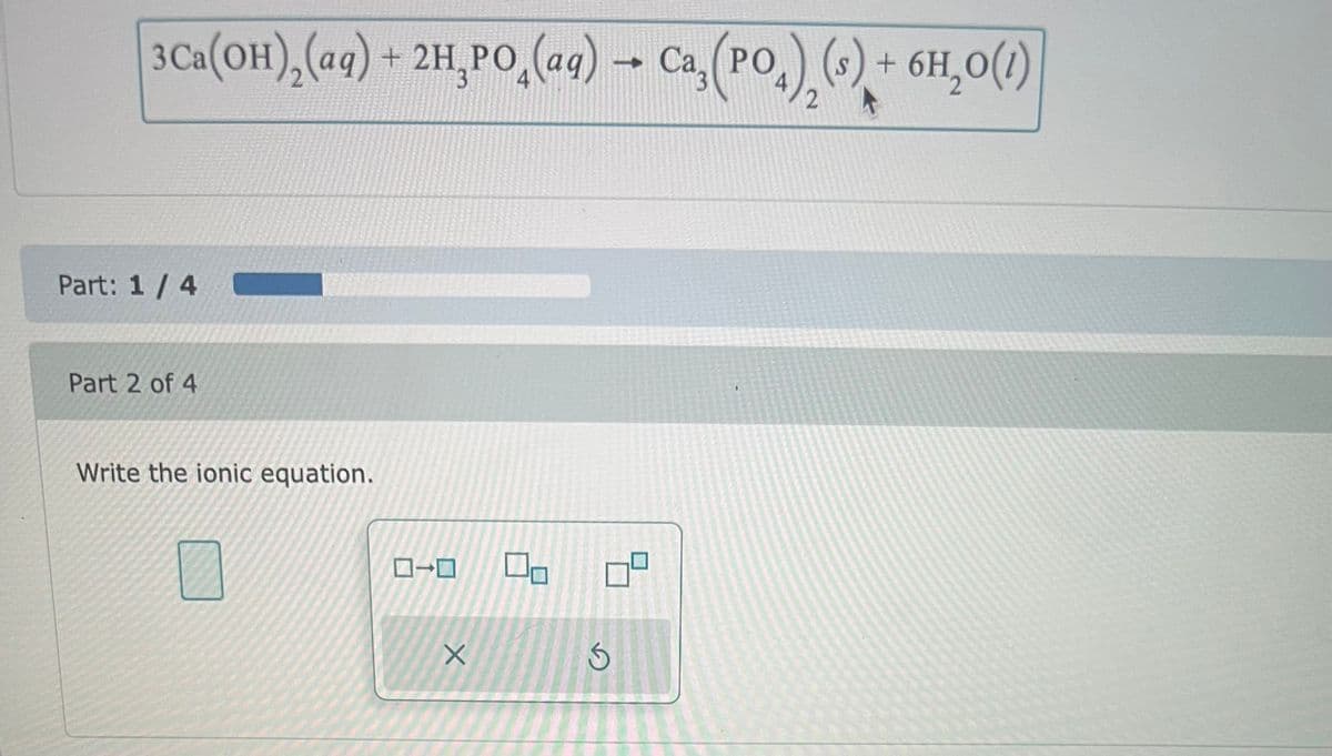 3Ca(OH)₂(aq) + 2H₂PO₂(aq) → Ca, (PO) (s) + 6H₂O(1)
4
2
Part: 1/4C
Part 2 of 4
Write the ionic equation.
X
☐
S