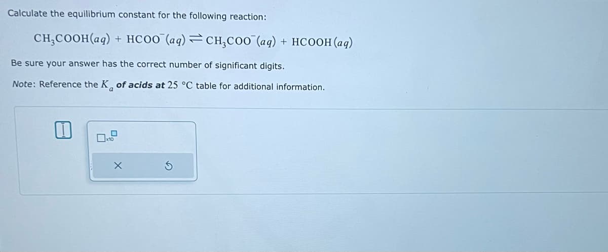 Calculate the equilibrium constant for the following reaction:
CH,COOH(aq) + HCOO (aq)=CH,COO (aq) + HCOOH(aq)
Be sure your answer has the correct number of significant digits.
Note: Reference the K of acids at 25 °C table for additional information.
X