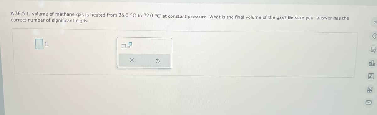 A 36.5 L volume of methane gas is heated from 26.0 °C to 72.0 °C at constant pressure. What is the final volume of the gas? Be sure your answer has the
correct number of significant digits.
L
B
olo
Ar
ос
V