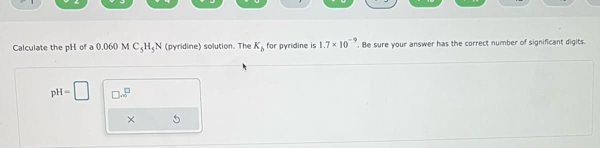 Calculate the pH of a 0.060 M C,H,N (pyridine) solution. The K, for pyridine is 1.7 x 10. Be sure your answer has the correct number of significant digits.
pH =