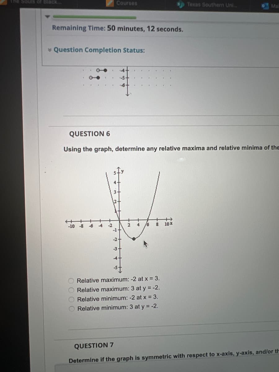 The Souls of Black..
Remaining Time: 50 minutes, 12 seconds.
Question Completion Status:
-10
O
Courses
-8
QUESTION 6
Using the graph, determine any relative maxima and relative minima of the
-6
4 -2
--5+
3-
-1+
-2-
-3+
2
4
/6 8
Relative maximum: -2 at x = 3.
Relative maximum: 3 at y = -2.
Relative minimum: -2 at x = 3.
O Relative minimum: 3 at y = -2.
Texas Southern Uni...
+
10x
Mai
QUESTION 7
Determine if the graph is symmetric with respect to x-axis, y-axis, and/or th