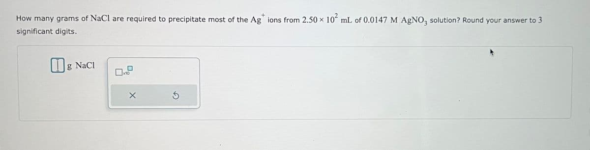 How many grams of NaCl are required to precipitate most of the Ag* ions from 2.50 × 10² mL of 0.0147 M AgNO3 solution? Round your answer to 3
significant digits.
g NaCl
x10
X
5