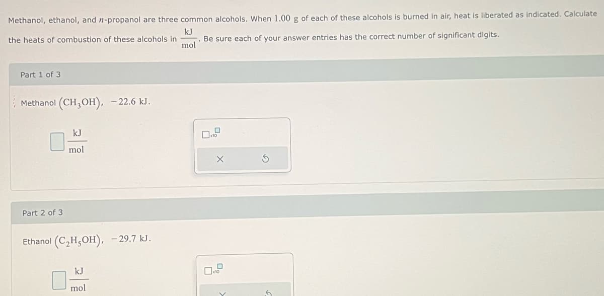 Methanol, ethanol, and n-propanol are three common alcohols. When 1.00 g of each of these alcohols is burned in air, heat is liberated as indicated. Calculate
kJ
the heats of combustion of these alcohols in
Be sure each of your answer entries has the correct number of significant digits.
mol
Part 1 of 3
Methanol (CH3OH), -22.6 kJ.
Part 2 of 3
kJ
mol
Ethanol (C₂H5OH), -29.7 kJ.
kJ
mol
0
10
X