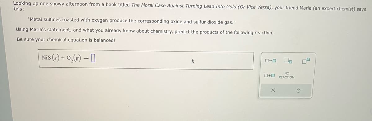 Looking up one snowy afternoon from a book titled The Moral Case Against Turning Lead Into Gold (Or Vice Versa), your friend Maria (an expert chemist) says
this:
"Metal sulfides roasted with oxygen produce the corresponding oxide and sulfur dioxide gas."
Using Maria's statement, and what you already know about chemistry, predict the products of the following reaction.
Be sure your chemical equation is balanced!
NiS (s) + O₂(g) →
0-0
0+0
X
00
NO
REACTION
S