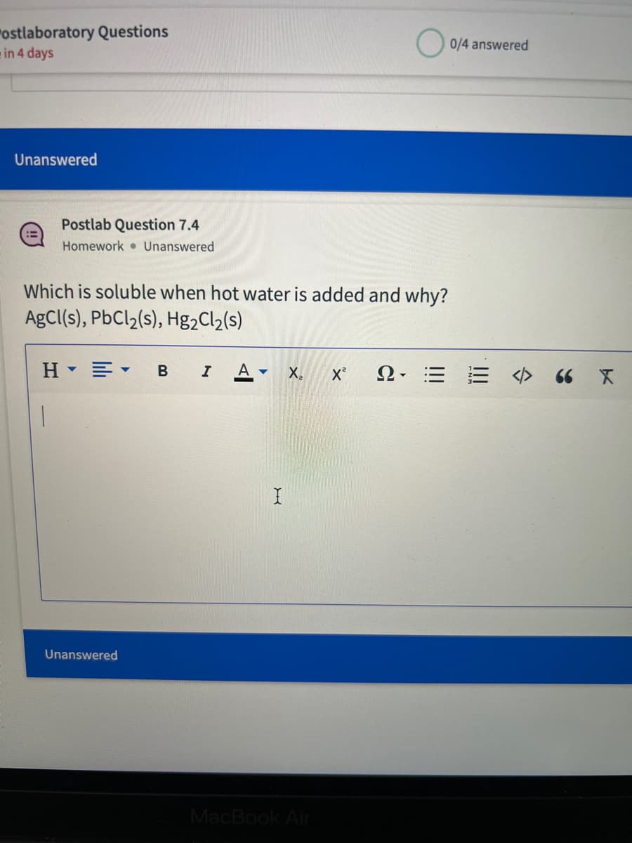 ostlaboratory Questions
in 4 days
Unanswered
Postlab Question 7.4
Homework Unanswered
Which is soluble when hot water is added and why?
AgCl(s), PbCl₂(s), Hg₂Cl₂(s)
HE
Unanswered
B I
A+ X₂ X²
I
MacBook Air
Ω· Ξ
0/4 answered
<> 66 X