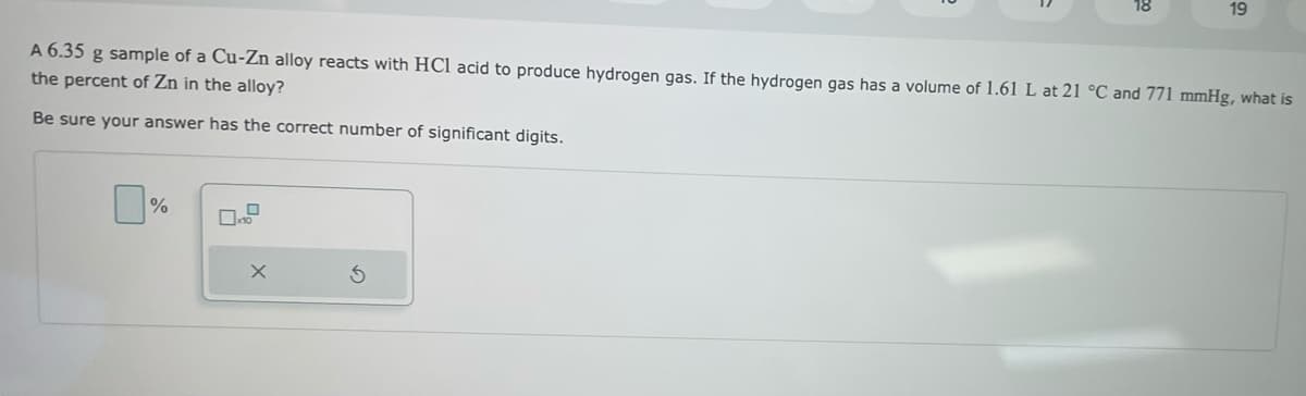 18
%
19
A 6.35 g sample of a Cu-Zn alloy reacts with HCl acid to produce hydrogen gas. If the hydrogen gas has a volume of 1.61 L at 21 °C and 771 mmHg, what is
the percent of Zn in the alloy?
Be sure your answer has the correct number of significant digits.