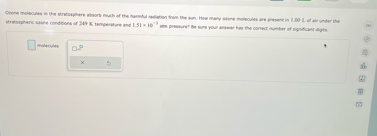 Ozone molecules in the stratosphere absorb much of the harmful radiation from the sun. How many ozone molecules are present in 1.00 L of air under the
stratospheric ozone conditions of 249 K temperature and 1.51 x 10 -3
atm pressure? Be sure your answer has the correct number of significant digits.
molecules
X
S
∞o
E
Olo
Ar