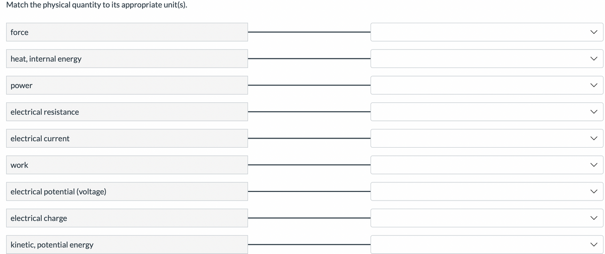 Match the physical quantity to its appropriate unit(s).
force
heat, internal energy
power
electrical resistance
electrical current
work
electrical potential (voltage)
electrical charge
kinetic, potential energy
<
<
<
<
<
<
く
く
<