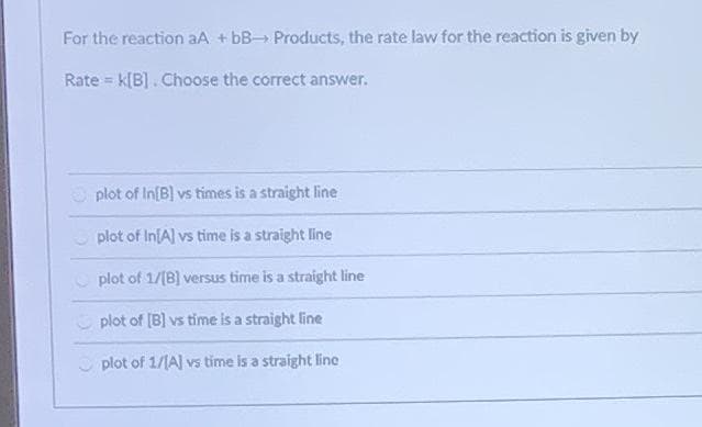 For the reaction aA + bB Products, the rate law for the reaction is given by
Rate = k[B]. Choose the correct answer.
plot of In[B] vs times is a straight line
plot of In[A] vs time is a straight line
plot of 1/[B] versus time is a straight line
plot of (B) vs time is a straight line
O plot of 1/1A] vs time is a straight line
