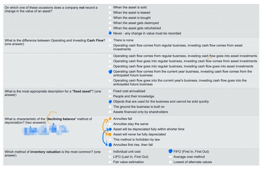 On which one of these occasions does a company not record a
change in the value of an asset?
What is the difference between Operating and Investing Cash Flow?
(one answer)
What is the most appropriate description for a "fixed asset"? (one
answer)
What is characteristic of the "declining balance" method of
depreciation? (two answers)
Which method of inventory valuation is the most common? (one
answer)
When the asset is sold
When the asset is leased
When the asset is bought
When the asset gets destroyed
When the asset gets refurbished
Never - any change in value must be recorded
There is none
Operating cash flow comes from regular business, investing cash flow comes from asset
investments
Operating cash flow comes from regular business, investing cash flow goes into asset investments
Operating cash flow goes into regular business, investing cash flow comes from asset investments
Operating cash flow goes into regular business, investing cash flow goes into asset investments
Operating cash flow comes from the current year business, investing cash flow comes from the
anticipated future business
Operating cash flow goes into the current year's business, investing cash flow goes into the
anticipated future business
Fixed cost annualized
People and their knowledge
◆ Objects that are used for the business and cannot be sold quickly
The ground the business is built on
Assets financed only by shareholders
Annuities fall
Annuities stay the same
Asset will be depreciated fully within shorter time
Asset will never be fully depreciated
This method is forbidden by law
Annuities first rise, then fall
Individual unit cost
LIFO (Last In, First Out)
Fair value estimation
FIFO (First In, First Out)
Average cost method
Lowest of alternate values