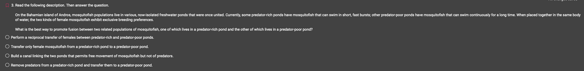3. Read the following description. Then answer the question.
On the Bahamian island of Andros, mosquitofish populations live in various, now-isolated freshwater ponds that were once united. Currently, some predator-rich ponds have mosquitofish that can swim in short, fast bursts; other predator-poor ponds have mosquitofish that can swim continuously for a long time. When placed together in the same body
of water, the two kinds of female mosquitofish exhibit exclusive breeding preferences.
What is the best way to promote fusion between two related populations of mosquitofish, one of which lives a predator-rich pond and the other of which lives in a predator-poor pond?
Perform a reciprocal transfer of females between predator-rich and predator-poor ponds.
O Transfer only female mosquitofish from a predator-rich pond to a predator-poor pond.
O Build a canal linking the two ponds that permits free movement of mosquitofish but not of predators.
Remove predators from a predator-rich pond and transfer them to a predator-poor pond.