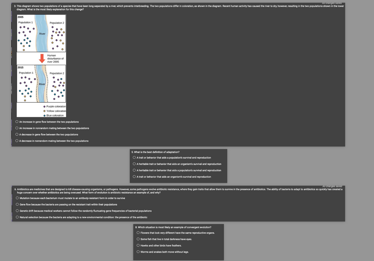 All changes saved
3. This diagram shows two populations of a species that have been long separated by a river, which prevents interbreeding. The two populations differ in coloration, as shown in the diagram. Recent human activity has caused the river to dry, however, resulting in the two populations shown in the lower
diagram. What is the most likely explanation for this change?
2005
Population 1
2015
Population 1
River
River
Population 2
Human
disturbance of
river 2005
Population 2
● Purple coloration
O Yellow coloration
Blue coloration.
O An increase in gene flow between the two populations
O An increase in nonrandom mating between the two populations
O A decrease in gene flow between the two populations
O A decrease in nonrandom mating between the two populations
5. What is the best definition of adaptation?
O A trait or behavior that aids a population's survival and reproduction
O A heritable trait or behavior that aids an organism's survival and reproduction
O A heritable trait or behavior that aids a population's survival and reproduction
O A trait or behavior that aids an organism's survival and reproduction
All changes saved
6. Antibiotics are medicines that are designed to kill disease-causing organisms, or pathogens. However, some pathogens evolve antibiotic resistance, where they gain traits that allow them to survive in the presence of antibiotics. The ability of bacteria to adapt to antibiotics so quickly has created a
huge concern over whether antibiotics are being overused. What form of evolution is antibiotic resistance an example of, and why?
O Mutation because each bacterium must mutate to an antibody-resistant form in order to survive
O Gene flow because the bacteria are passing on the resistant trait within their populations
O Genetic drift because medical workers cannot follow the randomly fluctuating gene frequencies of bacterial populations
O Natural selection because the bacteria are adapting to a new environmental condition: the presence of the antibiotic
8. Which situation is most likely an example of convergent evolution?
O Flowers that look very different have the same reproductive organs.
O Some fish that live in total darkness have eyes.
O Hawks and other birds have feathers.
O Worms and snakes both move without legs.
