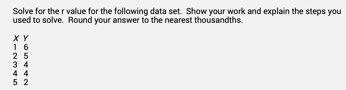 Solve for the r value for the following data set. Show your work and explain the steps you
used to solve. Round your answer to the nearest thousandths.
X Y
16
25
34
4 4
52