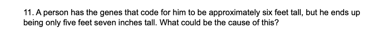 11. A person has the genes that code for him to be approximately six feet tall, but he ends up
being only five feet seven inches tall. What could be the cause of this?