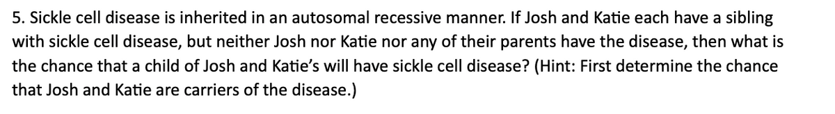 5. Sickle cell disease is inherited in an autosomal recessive manner. If Josh and Katie each have a sibling
with sickle cell disease, but neither Josh nor Katie nor any of their parents have the disease, then what is
the chance that a child of Josh and Katie's will have sickle cell disease? (Hint: First determine the chance
that Josh and Katie are carriers of the disease.)