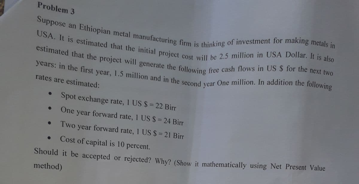 years: in the first year, 1.5 million and in the second year One million. In addition the following
Suppose an Ethiopian metal manufacturing firm is thinking of investment for making metals in
USA. It is estimated that the initial project cost will be 2.5 million in USA Dollar. It is also
estimated that the project will generate the following free cash flows in US $ for the next two
Problem 3
rates are estimated:
Spot exchange rate, 1 US $ = 22 Birr
One year forward rate, 1 US $= 24 Birr
Two year forward rate, 1 US $ = 21 Birr
Cost of capital is 10 percent.
Should it be accepted or rejected? Why? (Show it mathematically using Net Present Value
method)
