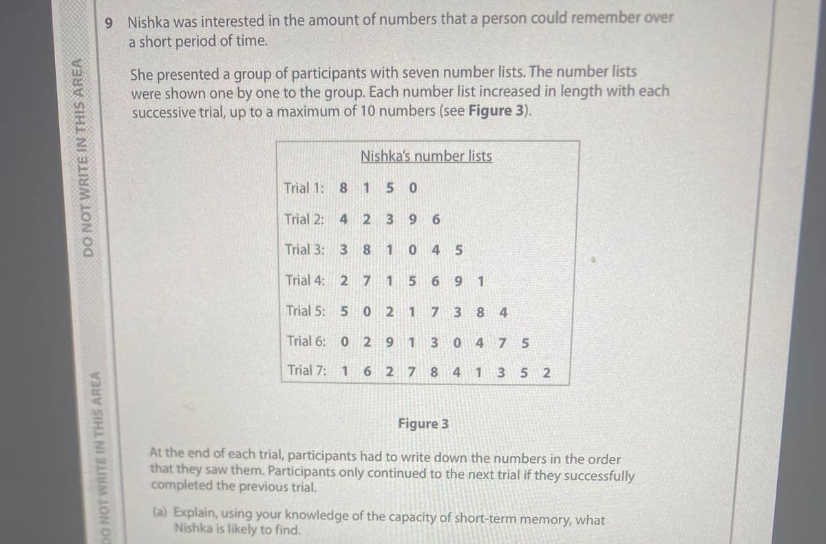 DO NOT WRITE IN THIS AREA
DO NOT WRITE IN THIS AREA
9 Nishka was interested in the amount of numbers that a person could remember over
a short period of time.
She presented a group of participants with seven number lists. The number lists
were shown one by one to the group. Each number list increased in length with each
successive trial, up to a maximum of 10 numbers (see Figure 3).
Trial 1: 8 1 5 0
Trial 2:
Trial 3:
Trial 4:
Trial 5:
Trial 6:
Trial 7:
4
3
2
Nishka's number lists
0
1
2
8
5 0
3
7 1
2
1
2
9 6
9
0 4 5
5 6 9 1
1
7
1
62784
3
3
0
20
5250
21250
8 4
4 7 5
20221
1
Figure 3
At the end of each trial, participants had to write down the numbers in the order
that they saw them. Participants only continued to the next trial if they successfully
completed the previous trial.
3 5 2
(a) Explain, using your knowledge of the capacity of short-term memory, what
Nishka is likely to find.