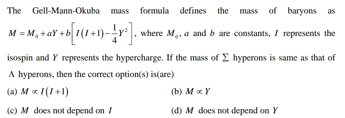 The
defines the
mass of baryons as
M = M₁ +aY+b
² + b[ 1 (1+1) = 1 y ² ] ₁
where Mo, a and b are constants, I represents the
0
isospin and Y represents the hypercharge. If the mass of Σ hyperons is same as that of
A hyperons, then the correct option(s) is(are)
(a) M x I(1+1)
(b) MoY
(c) M does not depend on I
(d) M does not depend on Y
Gell-Mann-Okuba
mass formula