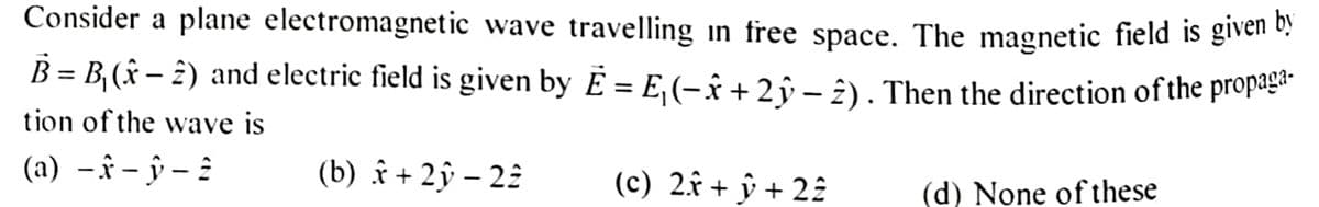 Consider a plane electromagnetic wave travelling in free space. The magnetic field is given by
B = B₁ (x − 2) and electric field is given by E = E₁ (− x + 2 y − 2) . Then the direction of the propaga-
tion of the wave is
(a) -x-y-2
(b) x + 2y - 22
(c) 2x + y + 22
(d) None of these