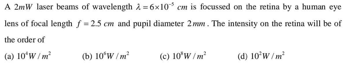 A 2mW laser beams of wavelength λ = 6×10 cm is focussed on the retina by a human eye
lens of focal length f = 2.5 cm and pupil diameter 2 mm. The intensity on the retina will be of
the order of
(a) 10¹ W/m²
(b) 106W/m²
(c) 108W/m²
(d) 10²W/m²