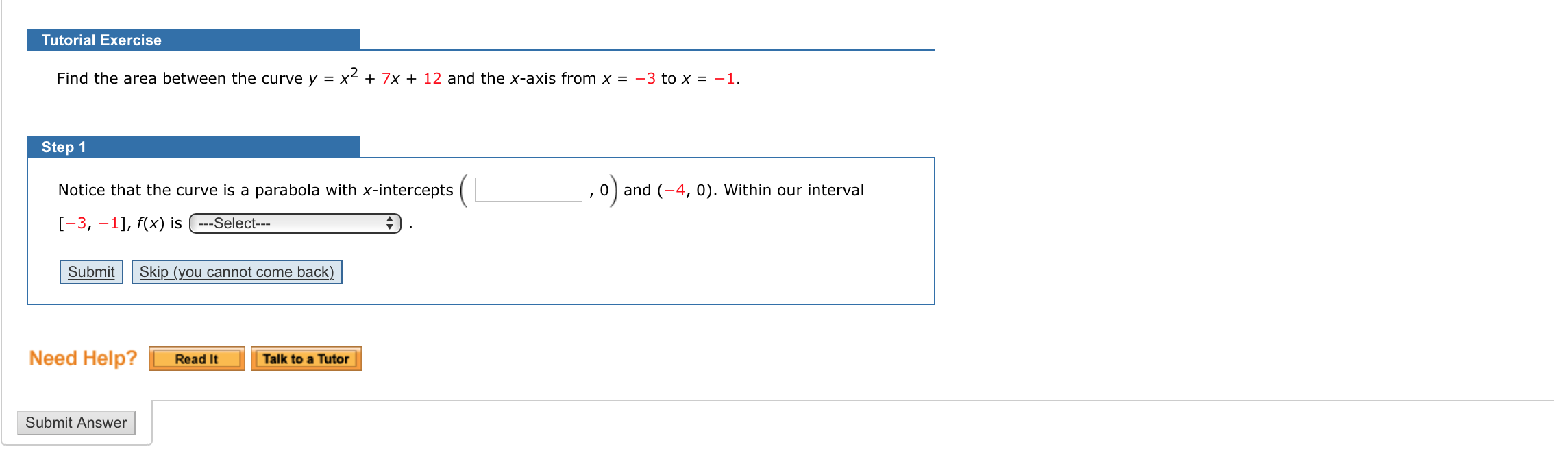 Find the area between the curve y = x² + 7x + 12 and the x-axis from x = -3 to x = -1.
Step 1
Notice that the curve is a parabola with x-intercepts
0) and (-4, 0). Within our interval
[-3, –1], f(x) is -Select---
