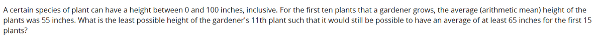 A certain species of plant can have a height between 0 and 100 inches, inclusive. For the first ten plants that a gardener grows, the average (arithmetic mean) height of the
plants was 55 inches. What is the least possible height of the gardener's 11th plant such that it would still be possible to have an average of at least 65 inches for the first 15
plants?
