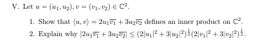 V. Let u = (U₁, U₂), v = (v₁, v¹₂) € C².
1. Show that (u, v) = 2u₁v₁ + 3u₂v₂ defines an inner product on C².
2. Explain why |2u₁ +3₂V₂] ≤ (2|u₁|² +3|u₂|²) (2|v₁|² +3|v₂|²) } .