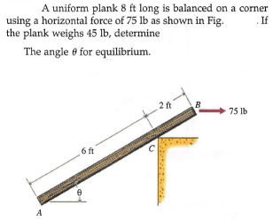 A uniform plank 8 ft long is balanced on a corner
If
using a horizontal force of 75 lb as shown in Fig.
the plank weighs 45 lb, determine
The angle 0 for equilibrium.
2ft
B
75 lb
6 ft
A
