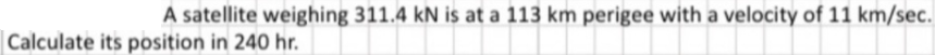 A satellite weighing 311.4 kN is at a 113 km perigee with a velocity of 11 km/sec.
Calculate its position in 240 hr.
