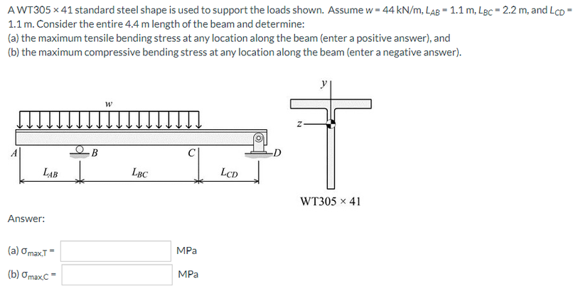 AWT305 x 41 standard steel shape is used to support the loads shown. Assume w = 44 kN/m, LAB = 1.1 m, LBc = 2.2 m, and LcD =
1.1 m. Consider the entire 4.4 m length of the beam and determine:
(a) the maximum tensile bending stress at any location along the beam (enter a positive answer), and
(b) the maximum compressive bending stress at any location along the beam (enter a negative answer).
B
LAB
LBC
LCD
WT305 x 41
Answer:
MPa
(а) ОmaxT
MPa
(b) Omax.C
