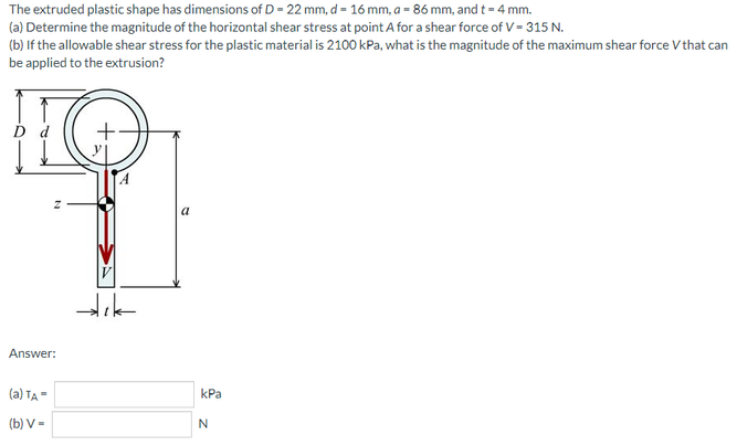 The extruded plastic shape has dimensions of D = 22 mm, d = 16 mm, a = 86 mm, and t = 4 mm.
(a) Determine the magnitude of the horizontal shear stress at point A for a shear force of V = 315 N.
(b) If the allowable shear stress for the plastic material is 2100 kPa, what is the magnitude of the maximum shear force V that can
be applied to the extrusion?
a
Answer:
(a) TA=
kPa
(b) V-
