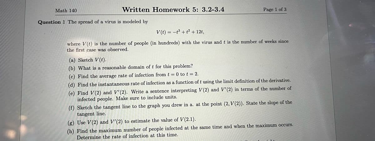 Math 140
Written Homework 5: 3.2-3.4
Question 1 The spread of a virus is modeled by
Page 1 of 3
V(t) = t³ + t² + 12t,
where V(t) is the number of people (in hundreds) with the virus and t is the number of weeks since
the first case was observed.
(a) Sketch V(t).
(b) What is a reasonable domain of t for this problem?
(c) Find the average rate of infection from t = 0 to t = 2.
(d) Find the instantaneous rate of infection as a function of t using the limit definition of the derivative.
(e) Find V(2) and V'(2). Write a sentence interpreting V(2) and V'(2) in terms of the number of
infected people. Make sure to include units.
(f) Sketch the tangent line to the graph you drew in a. at the point (2, V(2)). State the slope of the
tangent line.
(g) Use V(2) and V'(2) to estimate the value of V(2.1).
(h) Find the maximum number of people infected at the same time and when the maximum occurs.
Determine the rate of infection at this time.