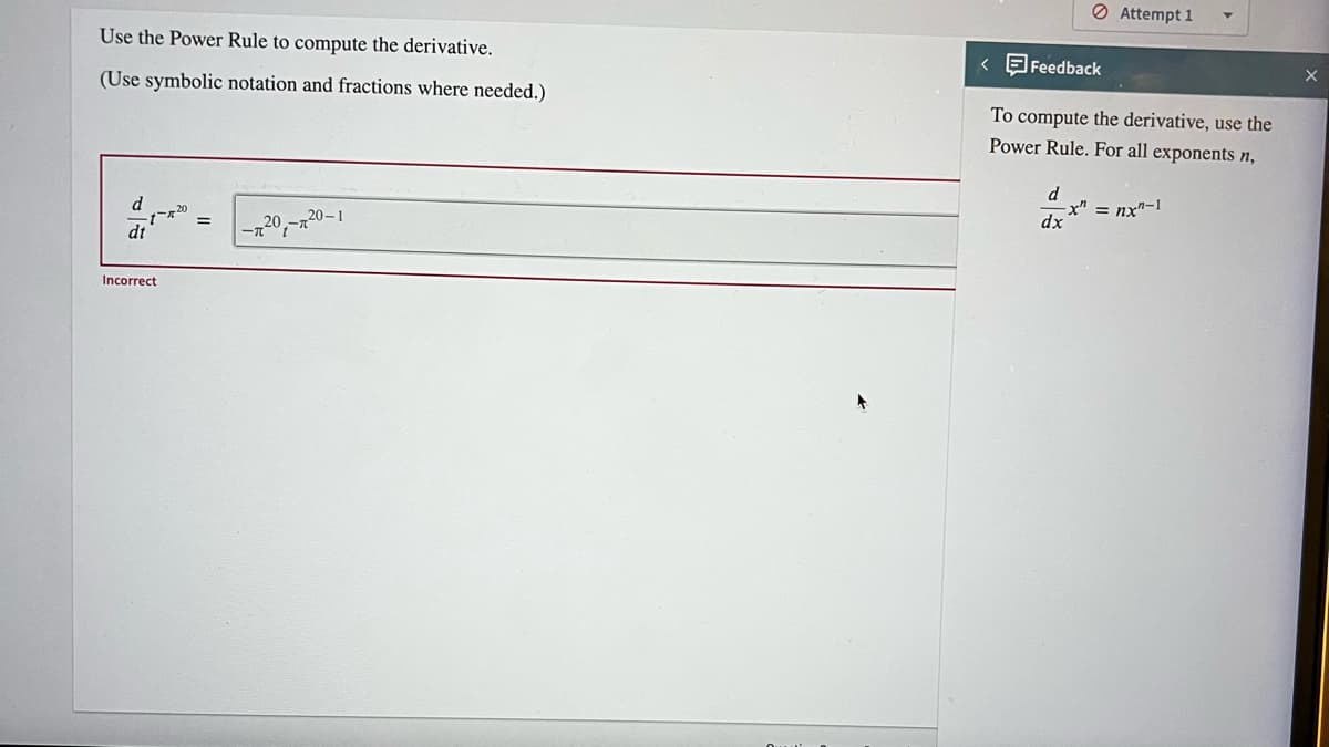 Use the Power Rule to compute the derivative.
(Use symbolic notation and fractions where needed.)
d
Incorrect
20-1
-720₁-²
< Feedback
To compute the derivative, use the
Power Rule. For all exponents n,
d
Attempt 1
x" = nx"-1
dx